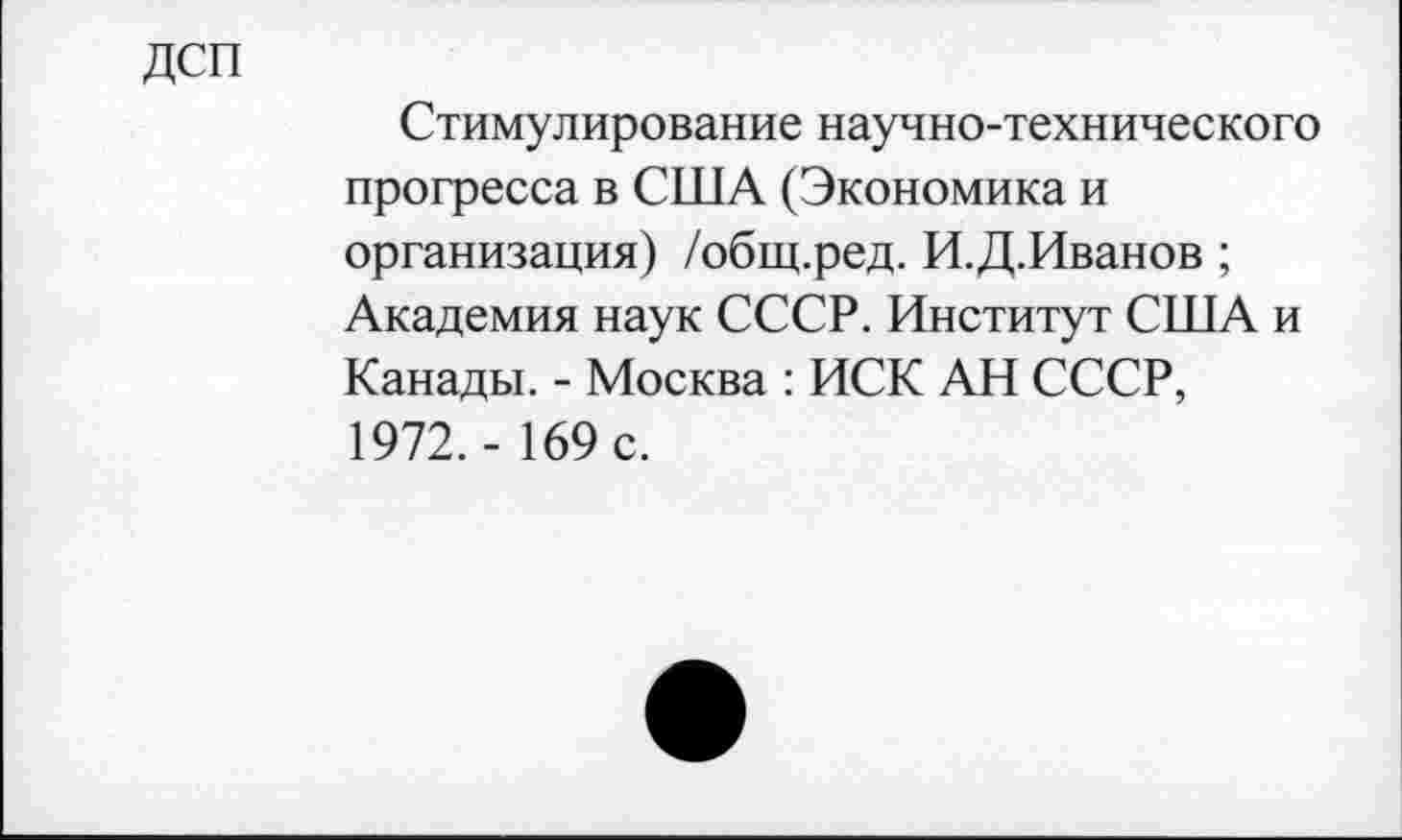 ﻿дсп
Стимулирование научно-технического прогресса в США (Экономика и организация) /общ.ред. И.Д.Иванов ; Академия наук СССР. Институт США и Канады. - Москва : ИСК АН СССР, 1972.- 169 с.